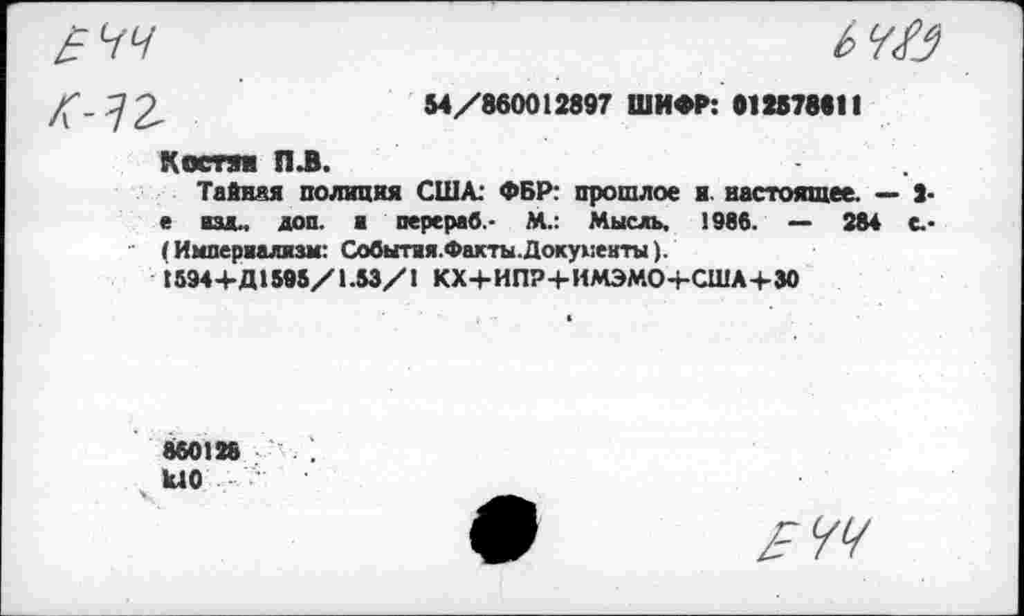 ﻿54/860012897 ШИФР: 01257881!
КОСТП П.В.
Тайная полиция США: ФБР: прошлое и. настоящее. — 2-е изд., доп. ■ перераб- М.: Мысль, 1986. — 284 с.* (Империализм: События.Факты.Документы).
1594+Д1595/1.53/1 КХ+ИПР+ИМЭМО+США+30
860128	: